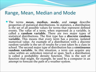 Range, Mean, Median and Mode
The terms mean, median, mode, and range describe
properties of statistical distributions. In statistics, a distribution
is the set of all possible values for terms that represent defined
events. The value of a term, when expressed as a variable, is
called a random variable. There are two major types of
statistical distributions. The first type has a discrete random
variable. This means that every term has a precise, isolated
numerical value. An example of a distribution with a discrete
random variable is the set of results for a test taken by a class in
school. The second major type of distribution has a continuous
random variable. In this situation, a term can acquire any
value within an unbroken interval or span. Such a distribution
is called a probability density function. This is the sort of
function that might, for example, be used by a computer in an
attempt to forecast the path of a weather system.
 