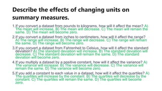 Describe the effects of changing units on
summary measures.
1.If you convert a dataset from pounds to kilograms, how will it affect the mean? A)
The mean will increase. B) The mean will decrease. C) The mean will remain the
same. D) The mean will become zero.
2.If you convert a dataset from inches to centimeters, how will it affect the range?
A) The range will increase. B) The range will decrease. C) The range will remain
the same. D) The range will become zero.
3.If you convert a dataset from Fahrenheit to Celsius, how will it affect the standard
deviation? A) The standard deviation will increase. B) The standard deviation will
decrease. C) The standard deviation will remain the same. D) The standard
deviation will become zero.
4.If you multiply a dataset by a positive constant, how will it affect the variance? A)
The variance will increase. B) The variance will decrease. C) The variance will
remain the same. D) The variance will become zero.
5.If you add a constant to each value in a dataset, how will it affect the quartiles? A)
The quartiles will increase by the constant. B) The quartiles will decrease by the
constant. C) The quartiles will remain the same. D) The quartiles will become
zero.
 