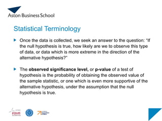 Statistical Terminology
Once the data is collected, we seek an answer to the question: “If
the null hypothesis is true, how likely are we to observe this type
of data, or data which is more extreme in the direction of the
alternative hypothesis?”
The observed significance level, or p-value of a test of
hypothesis is the probability of obtaining the observed value of
the sample statistic, or one which is even more supportive of the
alternative hypothesis, under the assumption that the null
hypothesis is true.
 