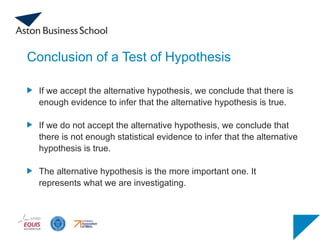 Conclusion of a Test of Hypothesis
If we accept the alternative hypothesis, we conclude that there is
enough evidence to infer that the alternative hypothesis is true.
If we do not accept the alternative hypothesis, we conclude that
there is not enough statistical evidence to infer that the alternative
hypothesis is true.
The alternative hypothesis is the more important one. It
represents what we are investigating.
 