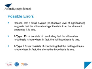 Possible Errors
Realize, that a small p-value (or observed level of significance)
suggests that the alternative hypothesis is true, but does not
guarantee it is true.
A Type I Error consists of concluding that the alternative
hypothesis is true when, in fact, the null hypothesis is true.
A Type II Error consists of concluding that the null hypothesis
is true when, in fact, the alternative hypothesis is true.
 