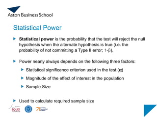 Statistical Power
Statistical power is the probability that the test will reject the null
hypothesis when the alternate hypothesis is true (i.e. the
probability of not committing a Type II error; 1-β).
Power nearly always depends on the following three factors:
Statistical significance criterion used in the test (a)
Magnitude of the effect of interest in the population
Sample Size
Used to calculate required sample size
 