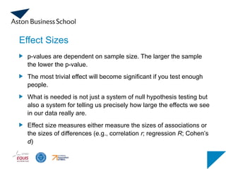 Effect Sizes
p-values are dependent on sample size. The larger the sample
the lower the p-value.
The most trivial effect will become significant if you test enough
people.
What is needed is not just a system of null hypothesis testing but
also a system for telling us precisely how large the effects we see
in our data really are.
Effect size measures either measure the sizes of associations or
the sizes of differences (e.g., correlation r; regression R; Cohen’s
d)
 