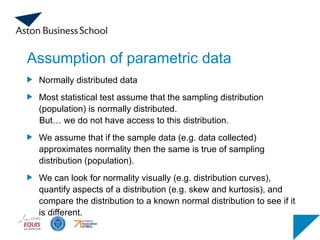 Assumption of parametric data
Normally distributed data
Most statistical test assume that the sampling distribution
(population) is normally distributed.
But… we do not have access to this distribution.
We assume that if the sample data (e.g. data collected)
approximates normality then the same is true of sampling
distribution (population).
We can look for normality visually (e.g. distribution curves),
quantify aspects of a distribution (e.g. skew and kurtosis), and
compare the distribution to a known normal distribution to see if it
is different.
 