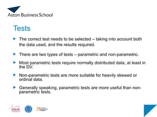 Tests
The correct test needs to be selected – taking into account both
the data used, and the results required.
There are two types of tests – parametric and non-parametric.
Most parametric tests require normally distributed data, at least in
the DV.
Non-parametric tests are more suitable for heavily skewed or
ordinal data.
Generally speaking, parametric tests are more useful than non-
parametric tests.
 