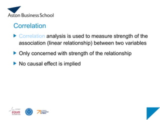 Correlation
Correlation analysis is used to measure strength of the
association (linear relationship) between two variables
Only concerned with strength of the relationship
No causal effect is implied
 