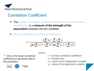 Correlation Coefficient
The sample correlation coefficient (Pearson product-moment
correlation) r is a measure of the strength of the
association between the two variables.
Sample correlation coefficient (algebraic):
(continued)
where:
r = sample correlation coefficient
n = sample size
x = value of the independent variable
y = value of the dependent variable
   
  




]
y)
(
)
y
][n(
x)
(
)
x
[n(
y
x
xy
n
r
2
2
2
2
(rho) is the linear correlation
coefficient for all paired data in
the population.
 