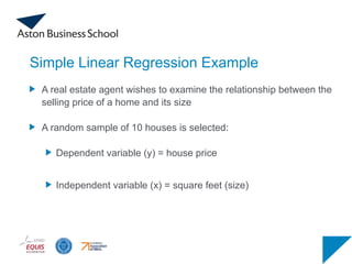 Simple Linear Regression Example
A real estate agent wishes to examine the relationship between the
selling price of a home and its size
A random sample of 10 houses is selected:
Dependent variable (y) = house price
Independent variable (x) = square feet (size)
 