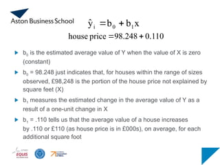 b0 is the estimated average value of Y when the value of X is zero
(constant)
b0 = 98.248 just indicates that, for houses within the range of sizes
observed, £98,248 is the portion of the house price not explained by
square feet (X)
b1 measures the estimated change in the average value of Y as a
result of a one-unit change in X
b1 = .110 tells us that the average value of a house increases
by .110 or £110 (as house price is in £000s), on average, for each
additional square foot
0.110
98.248
price
house 

x
b
b
ŷ 1
0
i 

 