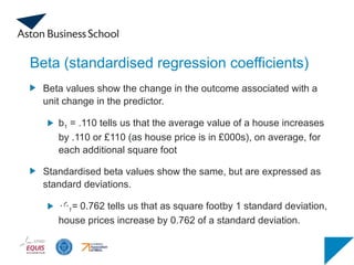 Beta (standardised regression coefficients)
Beta values show the change in the outcome associated with a
unit change in the predictor.
b1 = .110 tells us that the average value of a house increases
by .110 or £110 (as house price is in £000s), on average, for
each additional square foot
Standardised beta values show the same, but are expressed as
standard deviations.
1= 0.762 tells us that as square footby 1 standard deviation,
house prices increase by 0.762 of a standard deviation.
 