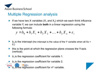 Multiple Regression analysis
If we have two X variables (X1 and X2) which we each think influence
variable Y, we can include both in a linear regression using the
following formula:
b0 is the intercept (the intercept is the value of the Y variable when all Xs =
0.)
this is the point at which the regression plane crosses the Y-axis
(vertical).
b1 is the regression coefficient for variable 1.
b2 is the regression coefficient for variable 2.
bn is the regression coefficient for nth
variable.
i
n
n X
b
X
b
X
b
b
y 





 
2
2
1
1
0
 