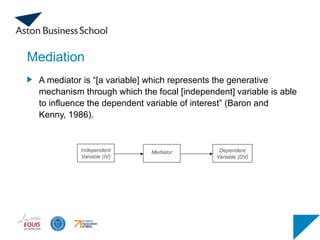 Mediation
A mediator is “[a variable] which represents the generative
mechanism through which the focal [independent] variable is able
to influence the dependent variable of interest” (Baron and
Kenny, 1986).
Independent
Variable (IV)
Mediator Dependent
Variable (DV)
 