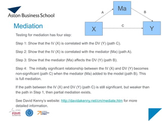 Mediation
Testing for mediation has four step:
Step 1: Show that the IV (X) is correlated with the DV (Y) (path C).
Step 2: Show that the IV (X) is correlated with the mediator (Ma) (path A).
Step 3: Show that the mediator (Ma) affects the DV (Y) (path B).
Step 4: The initially significant relationship between the IV (X) and DV (Y) becomes
non-significant (path C) when the mediator (Ma) added to the model (path B). This
is full mediation.
If the path between the IV (X) and DV (Y) (path C) is still significant, but weaker than
the path in Step 1, then partial mediation exists.
See David Kenny’s website: http://davidakenny.net/cm/mediate.htm for more
detailed information.
Ma
Y
X
A B
C
 