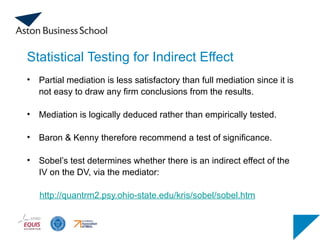 Statistical Testing for Indirect Effect
• Partial mediation is less satisfactory than full mediation since it is
not easy to draw any firm conclusions from the results.
• Mediation is logically deduced rather than empirically tested.
• Baron & Kenny therefore recommend a test of significance.
• Sobel’s test determines whether there is an indirect effect of the
IV on the DV, via the mediator:
http://quantrm2.psy.ohio-state.edu/kris/sobel/sobel.htm
 