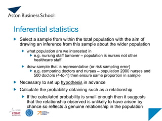 Inferential statistics
Select a sample from within the total population with the aim of
drawing an inference from this sample about the wider population
what population are we interested in
e.g. nursing staff turnover – population is nurses not other
healthcare staff
draw sample that is representative (or risk sampling error)
e.g. comparing doctors and nurses – population 2000 nurses and
500 doctors (4-to-1) then ensure same proportion in sample
Necessary to set up hypothesis in advance
Calculate the probability obtaining such as a relationship
If the calculated probability is small enough then it suggests
that the relationship observed is unlikely to have arisen by
chance so reflects a genuine relationship in the population
 