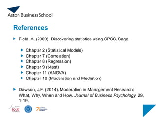 References
Field, A. (2009). Discovering statistics using SPSS. Sage.
Chapter 2 (Statistical Models)
Chapter 7 (Correlation)
Chapter 8 (Regression)
Chapter 9 (t-test)
Chapter 11 (ANOVA)
Chapter 10 (Moderation and Mediation)
Dawson, J.F. (2014). Moderation in Management Research:
What, Why, When and How. Journal of Business Psychology, 29,
1-19.
 