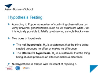 Hypothesis Testing
According to Popper no number of confirming observations can
verify universal generalization, such as ‘All swans are white’, yet
it is logically possible to falsify by observing a single black swan.
Two types of hypothesis
The null hypothesis, H0, is a statement that the thing being
studied produces no effect or makes no difference.
The alternative hypothesis, Ha, is a statement that the thing
being studied produces an effect or makes a difference.
Null hypothesis is framed with the intent of rejecting it.
 