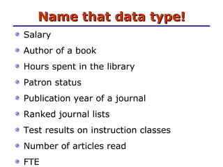 Name that data type! Salary Author of a book Hours spent in the library Patron status Publication year of a journal Ranked journal lists  Test results on instruction classes Number of articles read FTE 