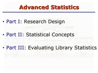 Advanced Statistics Part I : Research Design Part II : Statistical Concepts Part III : Evaluating Library Statistics 