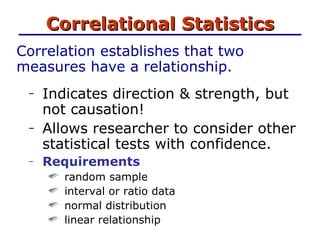 Correlational Statistics Correlation establishes that two measures have a relationship.  Indicates direction & strength, but not causation! Allows researcher to consider other statistical tests with confidence. Requirements random sample interval or ratio data normal distribution linear relationship 