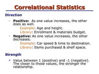 Correlational Statistics Direction   Positive:   As one value increases, the other does as well. Example : Age and height. Library : Enrollment & materials budget. Negative:   As one value increases, the other decreases. Example : Car speed & time to destination. Library : Items purchased & shelf space. Strength   Value between 1 (positive) and -1 (negative).  The closer to those values, the stronger the relationship. 