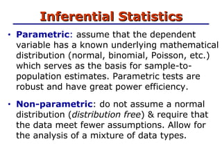 Inferential Statistics Parametric :  assume that the dependent variable has a known underlying mathematical distribution (normal, binomial, Poisson, etc.) which serves as the basis for sample-to-population estimates. Parametric tests are robust and have great power efficiency.  Non-parametric : do not assume a normal distribution ( distribution free ) & require that the data meet fewer assumptions. Allow for the analysis of a mixture of data types. 