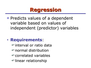 Regression Predicts values of a dependent variable based on values of independent (predictor) variables Requirements :  interval or ratio data normal distribution correlated variables linear relationship 