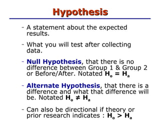 Hypothesis A statement about the expected results. What you will test after collecting data. Null Hypothesis , that there is no difference between Group 1 & Group 2 or Before/After. Notated  H o  = H a Alternate Hypothesis , that there is a difference and what that difference will be. Notated  H o  ≠ H a   Can also be directional if theory or prior research indicates :  H o  > H a 