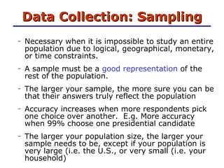 Data Collection: Sampling Necessary when it is impossible to study an entire population due to logical, geographical, monetary, or time constraints.  A sample must be a  good representation  of the rest of the population. The larger your sample, the more sure you can be that their answers truly reflect the population Accuracy increases when more respondents pick one choice over another.  E.g. More accuracy when 99% choose one presidential candidate The larger your population size, the larger your sample needs to be, except if your population is very large (i.e. the U.S., or very small (i.e. your household) 
