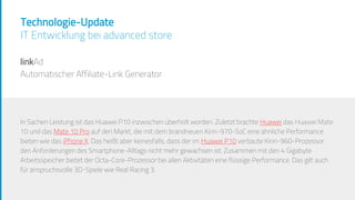 Technologie-Update
IT Entwicklung bei advanced store
linkAd
Automatischer Affiliate-Link Generator
In Sachen Leistung ist das Huawei P10 inzwischen überholt worden. Zuletzt brachte Huawei das Huawei Mate
10 und das Mate 10 Pro auf den Markt, die mit dem brandneuen Kirin-970-SoC eine ähnliche Performance
bieten wie das iPhone X. Das heißt aber keinesfalls, dass der im Huawei P10 verbaute Kirin-960-Prozessor
den Anforderungen des Smartphone-Alltags nicht mehr gewachsen ist. Zusammen mit den 4 Gigabyte
Arbeitsspeicher bietet der Octa-Core-Prozessor bei allen Aktivitäten eine flüssige Performance. Das gilt auch
für anspruchsvolle 3D-Spiele wie Real Racing 3.
In Sachen Leistung ist das Huawei P10 inzwischen überholt worden. Zuletzt brachte Huawei das Huawei Mate
10 und das Mate 10 Pro auf den Markt, die mit dem brandneuen Kirin-970-SoC eine ähnliche Performance
bieten wie das iPhone X. Das heißt aber keinesfalls, dass der im Huawei P10 verbaute Kirin-960-Prozessor
den Anforderungen des Smartphone-Alltags nicht mehr gewachsen ist. Zusammen mit den 4 Gigabyte
Arbeitsspeicher bietet der Octa-Core-Prozessor bei allen Aktivitäten eine flüssige Performance. Das gilt auch
für anspruchsvolle 3D-Spiele wie Real Racing 3.
 