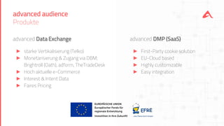 advanced audience
Produkte
advanced Data Exchange
► starke Vertikalisierung (Telko)
► Monetarisierung & Zugang via DBM;
Brightroll (Oath), adform, TheTradeDesk
► Hoch aktuelle e-Commerce
► Interest & Intent Data
► Faires Pricing
advanced DMP (SaaS)
► First-Party cookie solution
► EU-Cloud based
► Highly customizable
► Easy integration
 