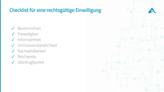 Checklist für eine rechtsgültige Einwilligung
✓ Bestimmtheit
✓ Freiwilligkeit
✓ Informiertheit
✓ Unmissverständlichkeit
✓ Nachweisbarkeit
✓ Reichweite
✓ Übertragbarkeit
 