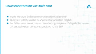 Unwissenheit schützt vor Strafe nicht
► starre Werte zur Bußgeldberechnung werden aufgehoben
► Bußgelder in Höhe von bis zu 4 % des Jahresumsatzes möglich
► bei Fehlen eines Verzeichnis von Verarbeitungstätigkeiten Bußgelder bis zu max.
2 % des weltweiten Jahresumsatzes bzw. 10 Mio EUR
 