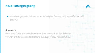Neue Haftungsregelung
► ab sofort gesamtschuldnerische Haftung bei Datenschutzverstößen (Art. 82
DSGVO)
Ausnahme
Kann eine Partei eindeutig beweisen, dass sie nicht für den Schaden
verantwortlich ist, scheidet Haftung aus. (vgl. Art. 82 Abs. 3 DSGVO)
 