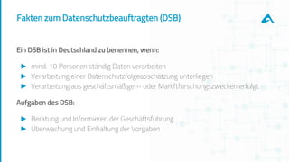 Fakten zum Datenschutzbeauftragten (DSB)
Ein DSB ist in Deutschland zu benennen, wenn:
► mind. 10 Personen ständig Daten verarbeiten
► Verarbeitung einer Datenschutzfolgeabschätzung unterliegen
► Verarbeitung aus geschäftsmäßigen- oder Markftforschungszwecken erfolgt
Aufgaben des DSB:
► Beratung und Informieren der Geschäftsführung
► Überwachung und Einhaltung der Vorgaben
 