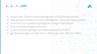 3 … 2 … 1 ... LOS!
✓ Analyse aller Datenverarbeitungstätigkeiten und Sicherheitsprozesse
✓ Datenprozesse & Datenverarbeitungstätigkeiten überprüfen/dokumentieren
✓ Verzeichnis von Verarbeitungstätigkeiten anlegen/überarbeiten
✓ Datenschutzbeauftragten benennen
✓ kurze Entscheidungswege und Reaktionsprozesse schaffen
✓ ggf. Mustervorlagen erstellen (z.B. für Meldungen oder ADV inkl. TOMs)
 