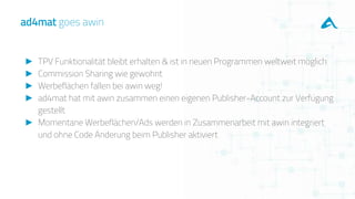 ► TPV Funktionalität bleibt erhalten & ist in neuen Programmen weltweit möglich
► Commission Sharing wie gewohnt
► Werbeflächen fallen bei awin weg!
► ad4mat hat mit awin zusammen einen eigenen Publisher-Account zur Verfügung
gestellt
► Momentane Werbeflächen/Ads werden in Zusammenarbeit mit awin integriert
und ohne Code Änderung beim Publisher aktiviert
ad4mat goes awin
 