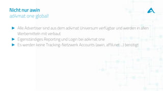 ► Alle Advertiser sind aus dem ad4mat Universum verfügbar und werden in allen
Werbemitteln mit verbaut
► Eigenständiges Reporting und Login bei ad4mat one
► Es werden keine Tracking-Netzwerk Accounts (awin, affili.net ...) benötigt
Nicht nur awin
ad4mat one global!
 