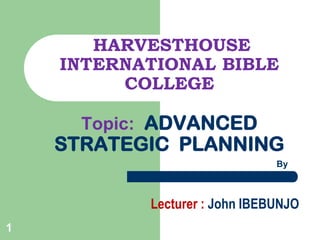 HARVESTHOUSE
INTERNATIONAL BIBLE
COLLEGE
Topic: ADVANCED

STRATEGIC PLANNING
By

Lecturer : John IBEBUNJO
1

 