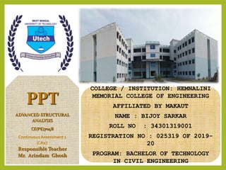 PPT
ADVANCED STRUCTURAL
ANALYSIS
CE(PE)704B
ContinuousAssessment 1
(CA1):
Responsible Teacher
Mr. Arindam Ghosh
COLLEGE / INSTITUTION: HEMNALINI
MEMORIAL COLLEGE OF ENGINEERING
AFFILIATED BY MAKAUT
NAME : BIJOY SARKAR
ROLL NO : 34301319001
REGISTRATION NO : 025319 OF 2019-
20
PROGRAM: BACHELOR OF TECHNOLOGY
IN CIVIL ENGINEERING
 