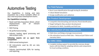 Automotive Testing
Our Capabilities in testing and data
acquisition has a force multiplier effect on
your internal product development teams.
Our Capabilities in testing:
• Road Load Data Acquisition (Strain, wheel
displacements and all relevant
parameters)
• NVH Testing
• AC performance testing
• Industry leading signal processing and
data analysis tools.
Following aspects set us apart from
competition:
• OEM trained testing team.
• All instruments used by ASI are duly
calibrated.
• Industry benchmarked SOPs for testing
and reporting.
 