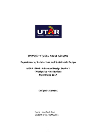 1
UNIVERSITY TUNKU ABDUL RAHMAN
Department of Architecture and Sustainable Design
MEAP 15608 - Advanced Design Studio 2
(Workplace + Institution)
May Intake 2017
Design Statement
Name : Ling Teck Ong
Student ID : 17UEM03655
 