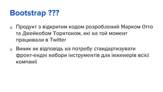 Bootstrap ???
 Продукт з відкритим кодом розроблений Марком Отто
та Джейкобом Торнтоном, які на той момент
працювали в Twitter
 Виник як відповідь на потребу стандартизувати
фронт-ендні набори інструментів для інженерів всієї
компанії
 