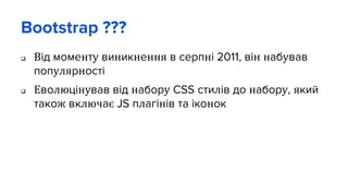 Bootstrap ???
 Від моменту виникнення в серпні 2011, він набував
популярності
 Еволюцінував від набору CSS стилів до набору, який
також включає JS плагінів та іконок
 