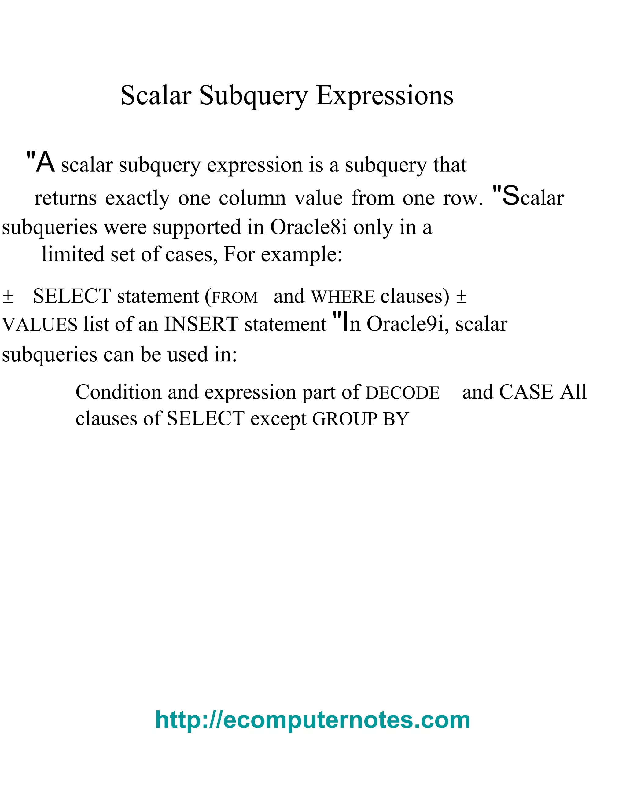 Scalar Subquery Expressions
"A scalar subquery expression is a subquery that
returns exactly one column value from one row. "Scalar
subqueries were supported in Oracle8i only in a
limited set of cases, For example:
± SELECT statement (FROM and WHERE clauses) ±
VALUES list of an INSERT statement "In Oracle9i, scalar
subqueries can be used in:
Condition and expression part of DECODE and CASE All
clauses of SELECT except GROUP BY
http://ecomputernotes.com
 