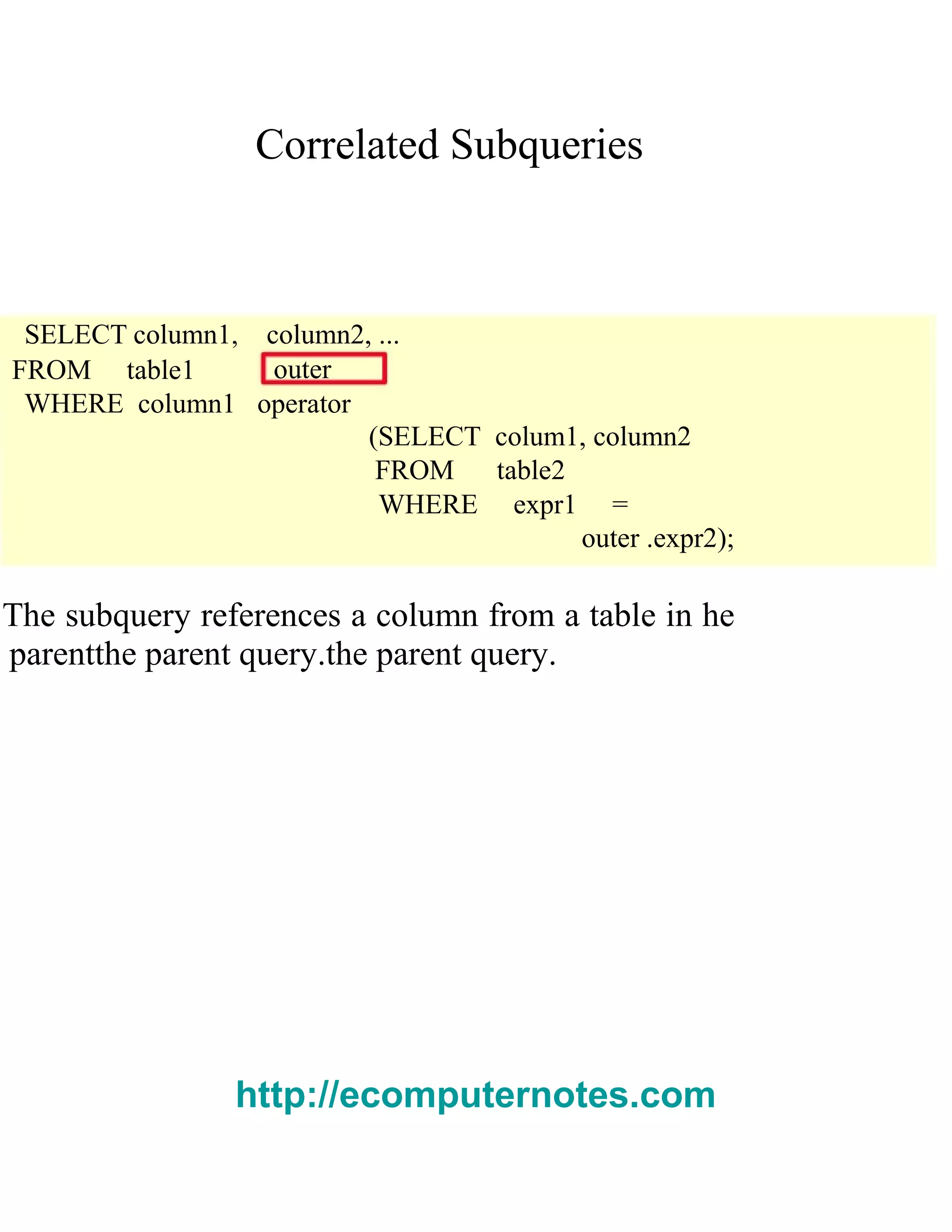 Correlated Subqueries
SELECT column1, column2, ...
FROM table1 outer
WHERE column1 operator
(SELECT colum1, column2
FROM table2
WHERE expr1 =
outer .expr2);
The subquery references a column from a table in he
parentthe parent query.the parent query.
http://ecomputernotes.com
 