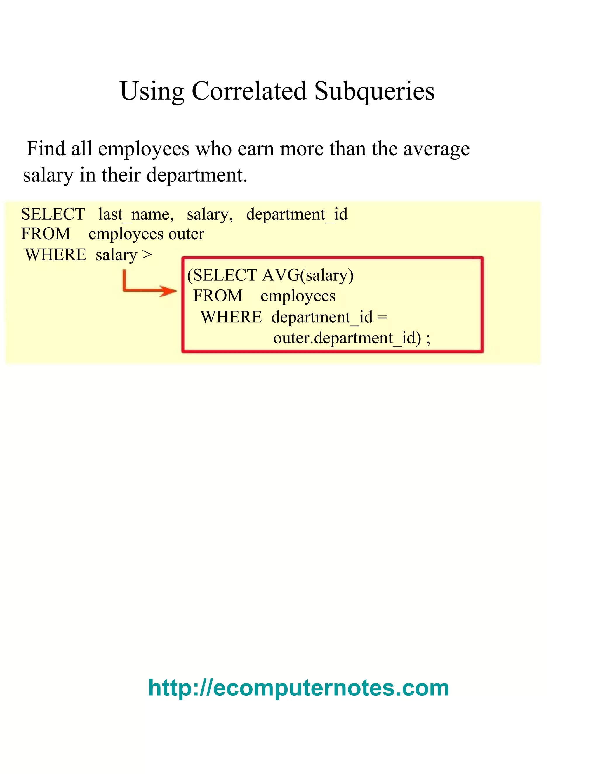 Using Correlated Subqueries
Find all employees who earn more than the average
salary in their department.
SELECT last_name, salary, department_id
FROM employees outer
WHERE salary >
(SELECT AVG(salary)
FROM employees
WHERE department_id =
outer.department_id) ;
http://ecomputernotes.com
 