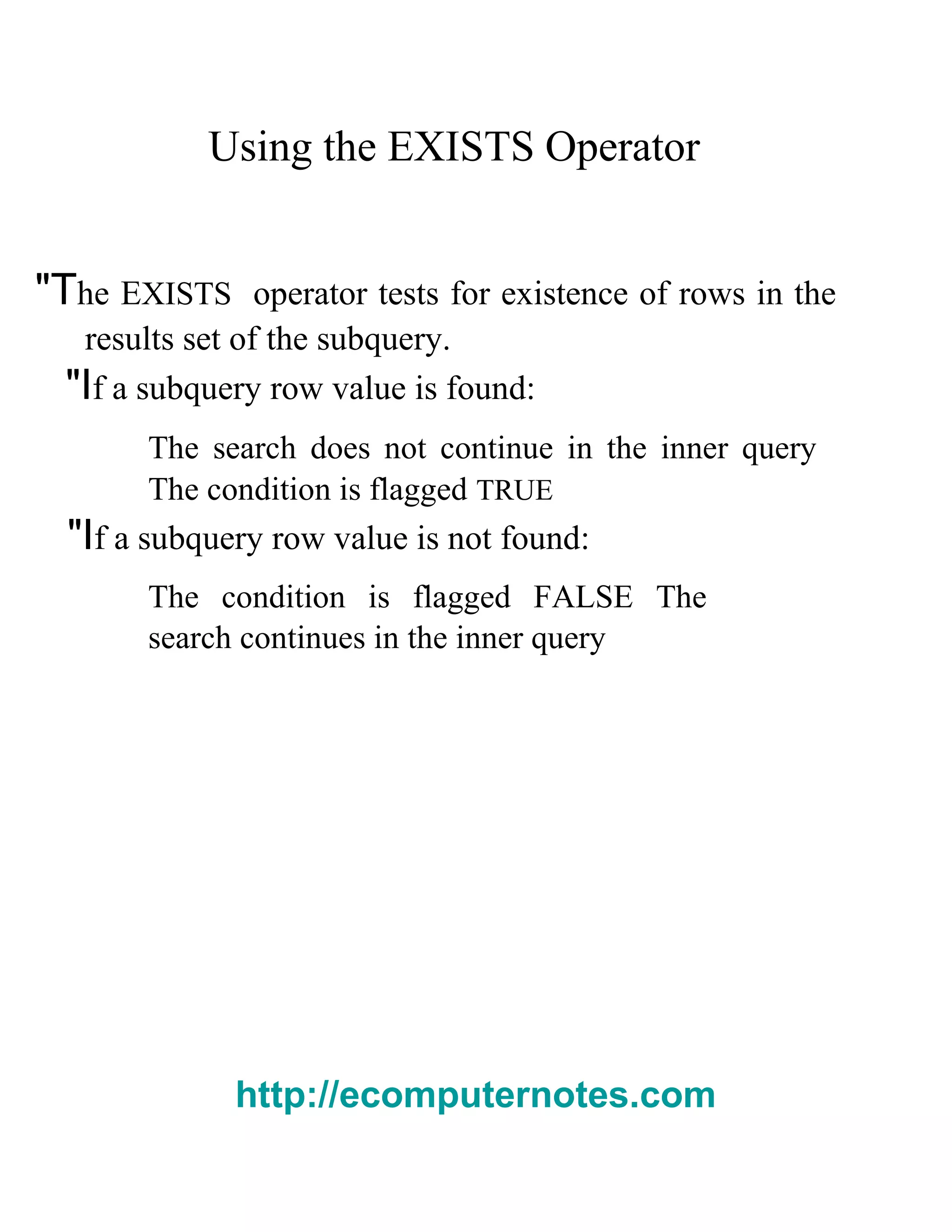 Using the EXISTS Operator
"The EXISTS operator tests for existence of rows in the
results set of the subquery.
"If a subquery row value is found:
The search does not continue in the inner query
The condition is flagged TRUE
"If a subquery row value is not found:
The condition is flagged FALSE The
search continues in the inner query
http://ecomputernotes.com
 