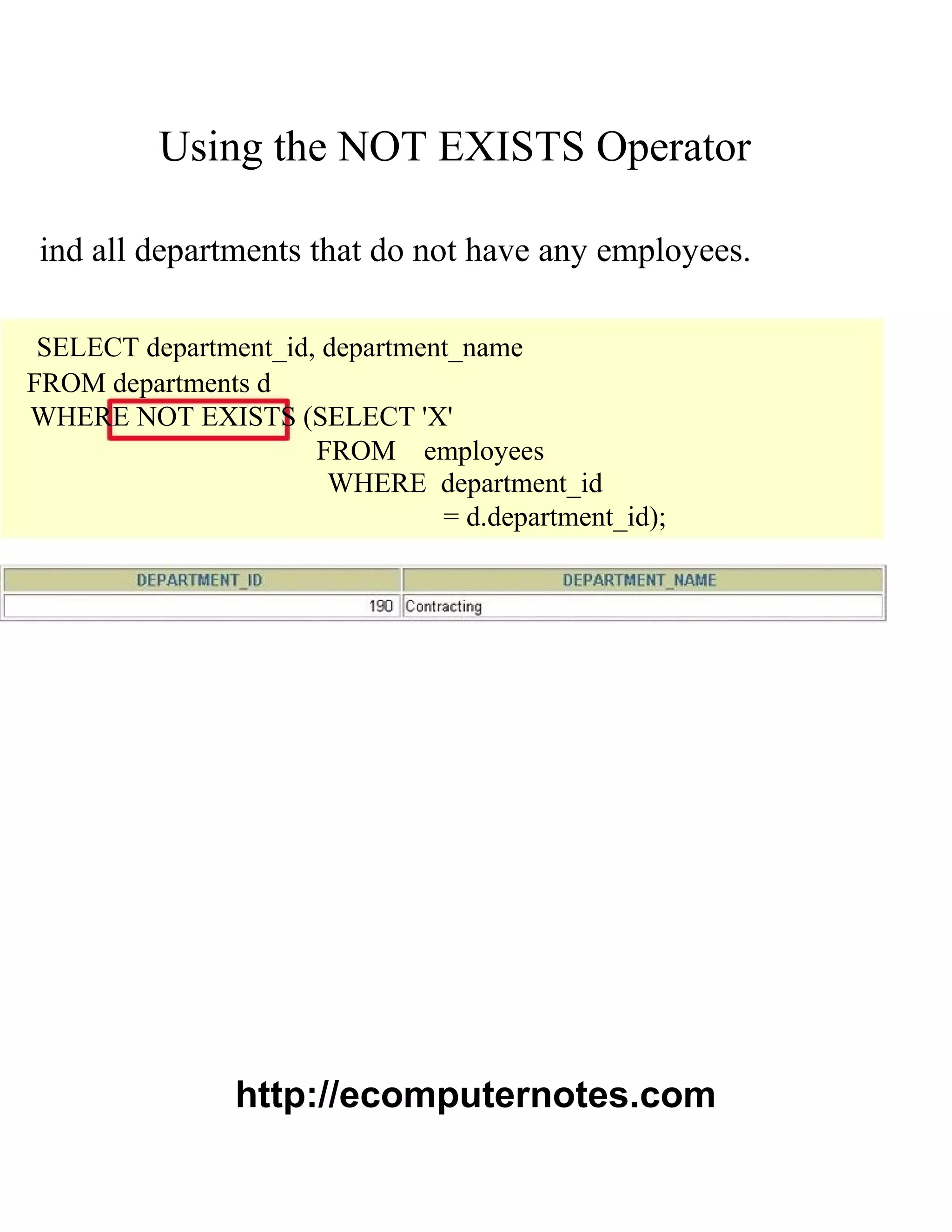 Using the NOT EXISTS Operator
ind all departments that do not have any employees.
SELECT department_id, department_name
FROM departments d
WHERE NOT EXISTS (SELECT 'X'
FROM employees
WHERE department_id
= d.department_id);
http://ecomputernotes.com
 