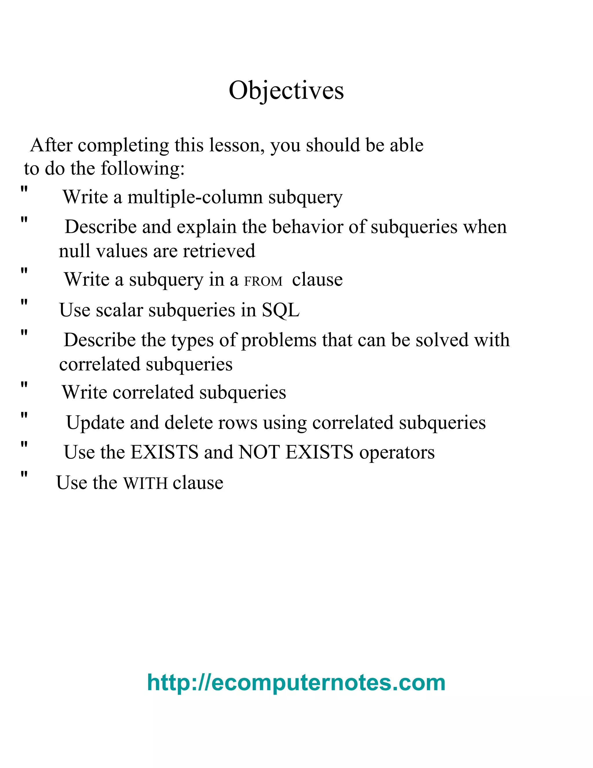 Objectives
After completing this lesson, you should be able
to do the following:
" Write a multiple-column subquery
" Describe and explain the behavior of subqueries when
null values are retrieved
" Write a subquery in a FROM clause
" Use scalar subqueries in SQL
" Describe the types of problems that can be solved with
correlated subqueries
" Write correlated subqueries
" Update and delete rows using correlated subqueries
" Use the EXISTS and NOT EXISTS operators
" Use the WITH clause
http://ecomputernotes.com
 